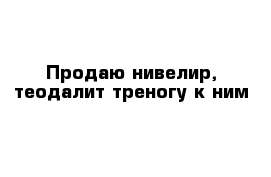 Продаю нивелир, теодалит треногу к ним